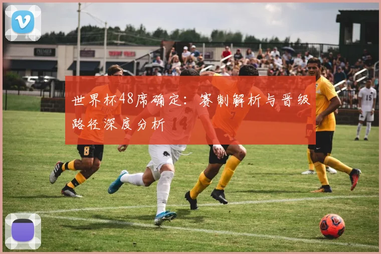 世界杯48席确定：赛制解析与晋级路径深度分析