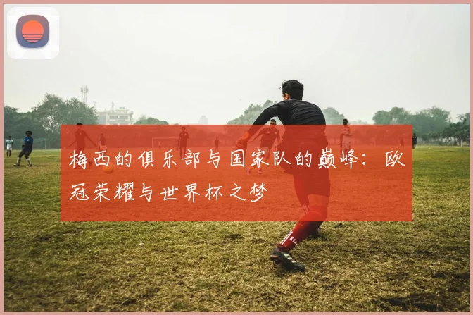 梅西的俱乐部与国家队的巅峰：欧冠荣耀与世界杯之梦