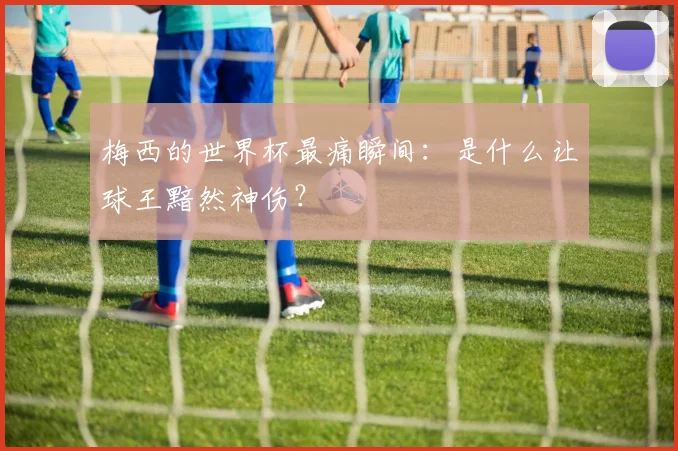 梅西的世界杯最痛瞬间：是什么让球王黯然神伤？