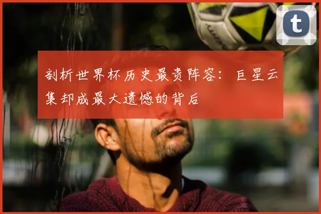 剖析世界杯历史最贵阵容:巨星云集却成最大遗憾的背后