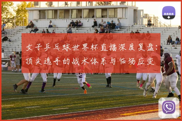 女子乒乓球世界杯直播深度复盘：顶尖选手的战术体系与临场应变