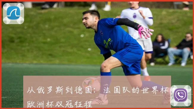 从俄罗斯到德国：法国队的世界杯欧洲杯双冠征程