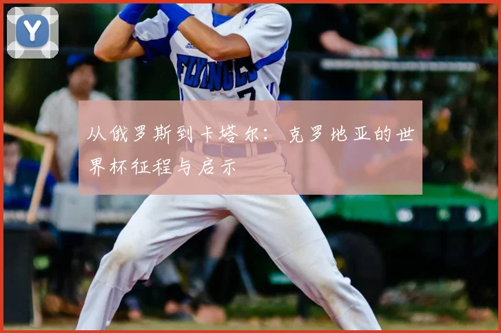 从俄罗斯到卡塔尔:克罗地亚的世界杯征程与启示