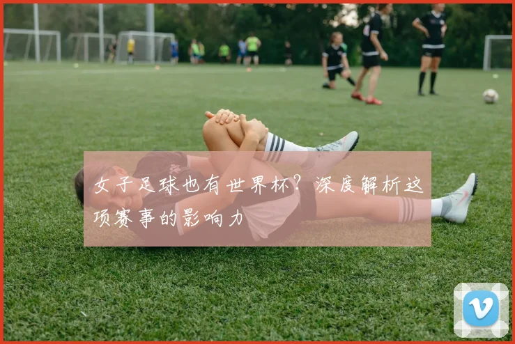 女子足球也有世界杯？深度解析这项赛事的影响力