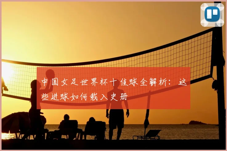 中国女足世界杯十佳球全解析：这些进球如何载入史册
