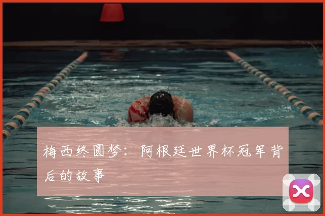 梅西终圆梦：阿根廷世界杯冠军背后的故事