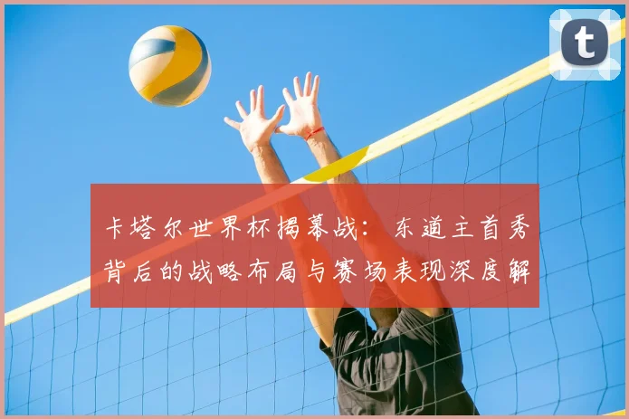 卡塔尔世界杯揭幕战：东道主首秀背后的战略布局与赛场表现深度解析