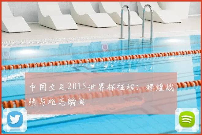 中国女足2015世界杯征程：辉煌战绩与难忘瞬间