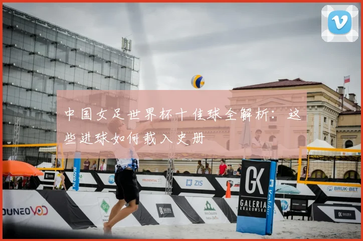 中国女足世界杯十佳球全解析：这些进球如何载入史册