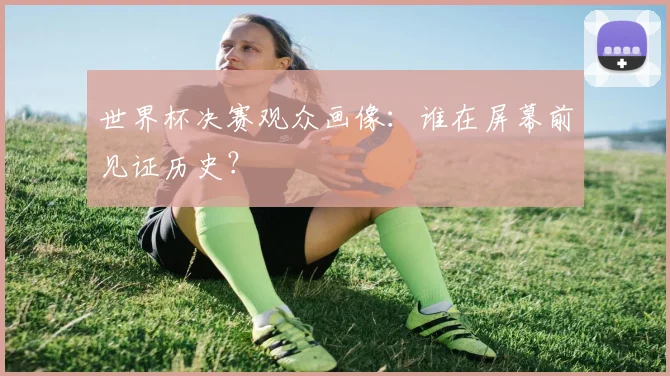 世界杯决赛观众画像:谁在屏幕前见证历史?