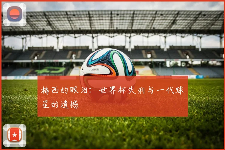 梅西的眼泪：世界杯失利与一代球星的遗憾