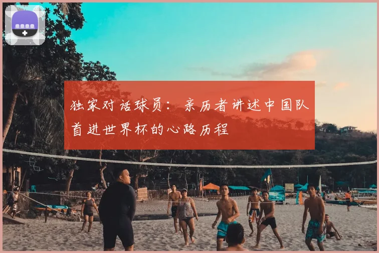 独家对话球员:亲历者讲述中国队首进世界杯的心路历程