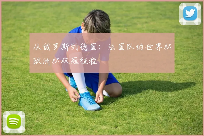 从俄罗斯到德国：法国队的世界杯欧洲杯双冠征程