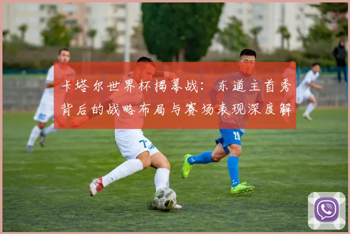卡塔尔世界杯揭幕战：东道主首秀背后的战略布局与赛场表现深度解析