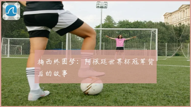 梅西终圆梦：阿根廷世界杯冠军背后的故事