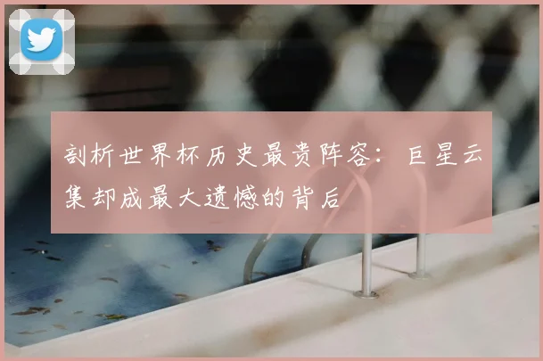 剖析世界杯历史最贵阵容：巨星云集却成最大遗憾的背后