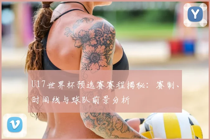 U17世界杯预选赛赛程揭秘:赛制、时间线与球队前景分析