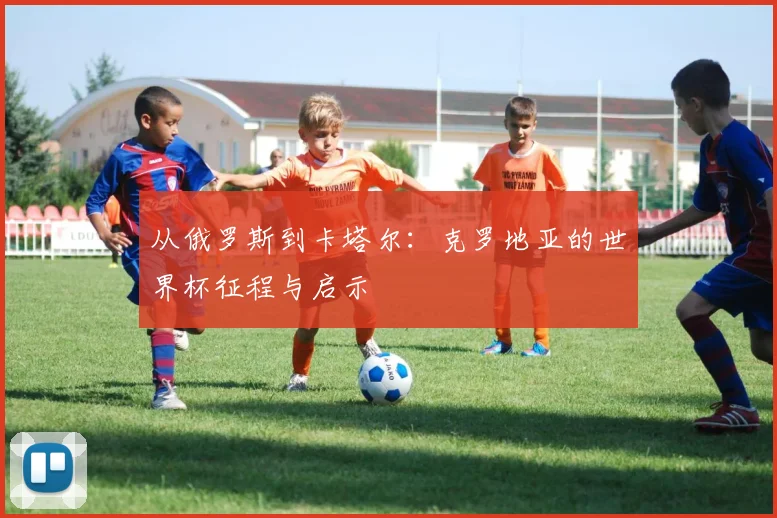 从俄罗斯到卡塔尔:克罗地亚的世界杯征程与启示