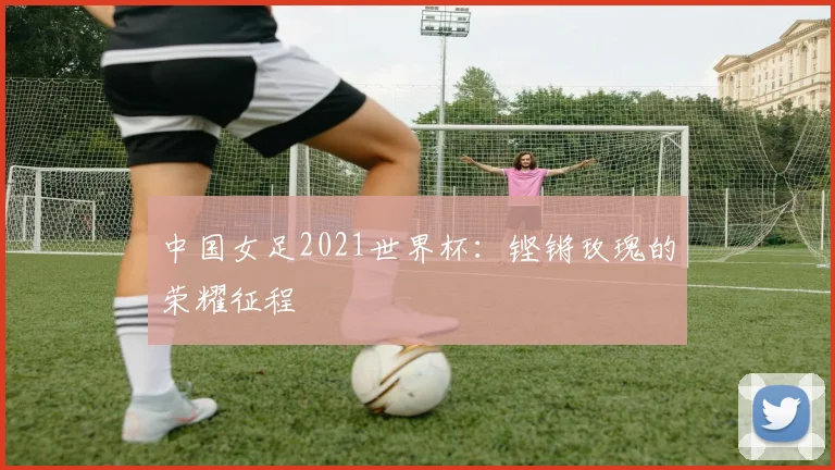 中国女足2021世界杯：铿锵玫瑰的荣耀征程
