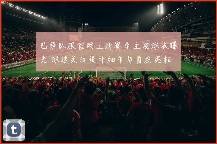 巴萨队服官网上新赛季主场球衣曝光 球迷关注设计细节与首发亮相