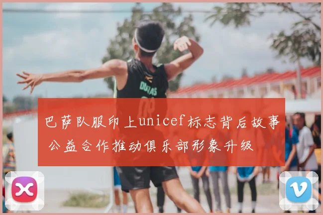 巴萨队服印上unicef标志背后故事 公益合作推动俱乐部形象升级