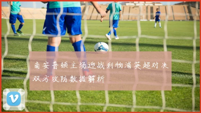 南安普顿主场迎战利物浦英超对决双方攻防数据解析
