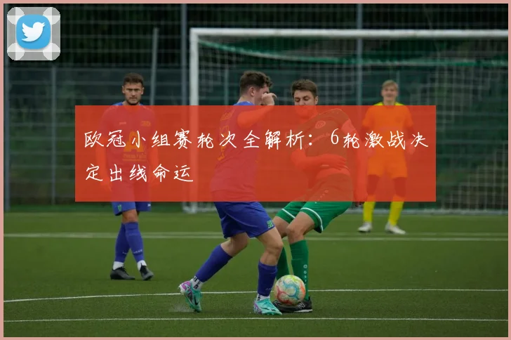 欧冠小组赛轮次全解析：6轮激战决定出线命运