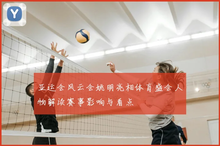 亚运会风云会姚明亮相体育盛会人物解读赛事影响与看点