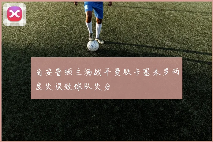 南安普顿主场战平曼联卡塞米罗两度失误致球队失分