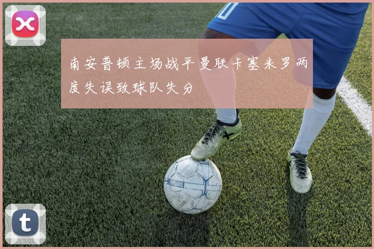 南安普顿主场战平曼联卡塞米罗两度失误致球队失分