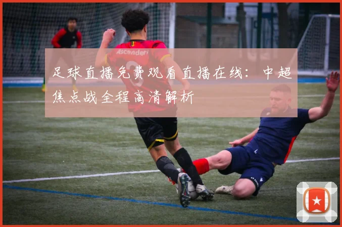 足球直播免费观看直播在线：中超焦点战全程高清解析