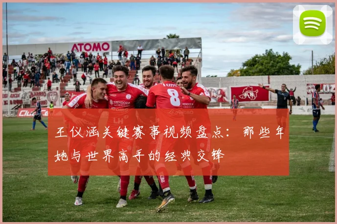 王仪涵关键赛事视频盘点：那些年她与世界高手的经典交锋